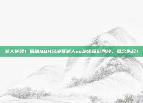 湖人逆袭！揭秘NBA总决赛湖人vs热火精彩回放，悬念迭起！