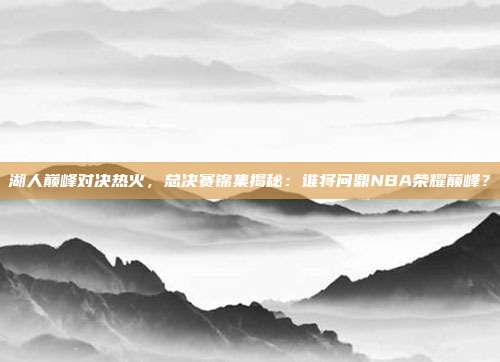 湖人巅峰对决热火,总决赛锦集揭秘:谁将问鼎NBA荣耀巅峰?