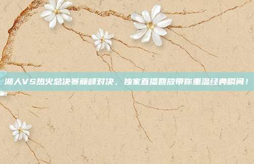 湖人VS热火总决赛巅峰对决，独家直播回放带你重温经典瞬间！