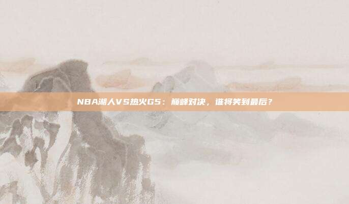 NBA湖人VS热火G5:巅峰对决,谁将笑到最后?