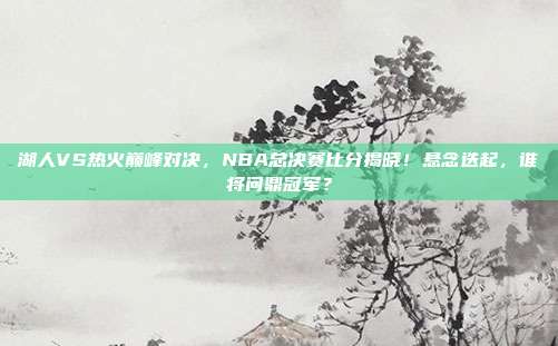 湖人VS热火巅峰对决，NBA总决赛比分揭晓！悬念迭起，谁将问鼎冠军？