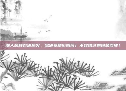 湖人巅峰对决热火，总决赛精彩瞬间！不容错过的视频回放！