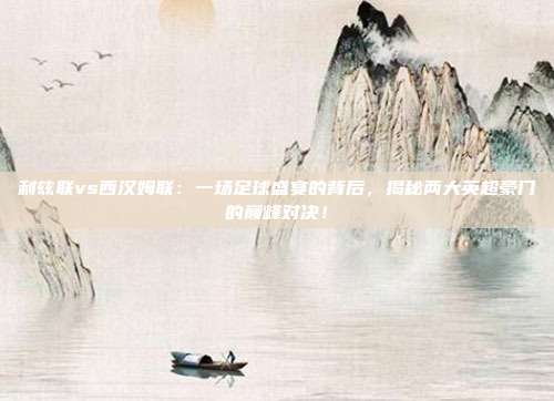 利兹联vs西汉姆联：一场足球盛宴的背后，揭秘两大英超豪门的巅峰对决！