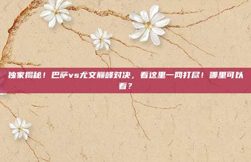 独家揭秘！巴萨vs尤文巅峰对决，看这里一网打尽！哪里可以看？