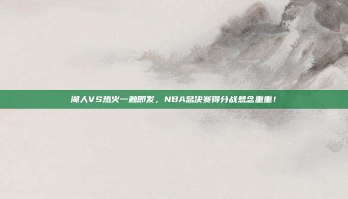 湖人VS热火一触即发，NBA总决赛得分战悬念重重！