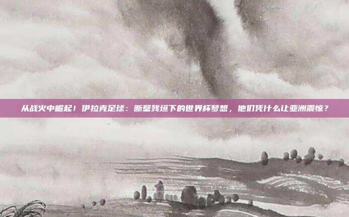 从战火中崛起！伊拉克足球：断壁残垣下的世界杯梦想，他们凭什么让亚洲震惊？