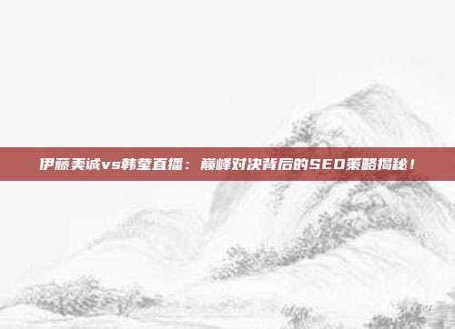 伊藤美诚vs韩莹直播:巅峰对决背后的SEO策略揭秘!