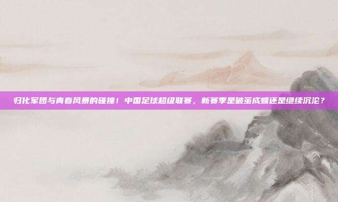归化军团与青春风暴的碰撞！中国足球超级联赛，新赛季是破茧成蝶还是继续沉沦？