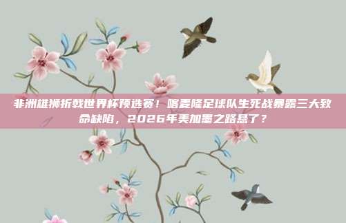 非洲雄狮折戟世界杯预选赛！喀麦隆足球队生死战暴露三大致命缺陷，2026年美加墨之路悬了？