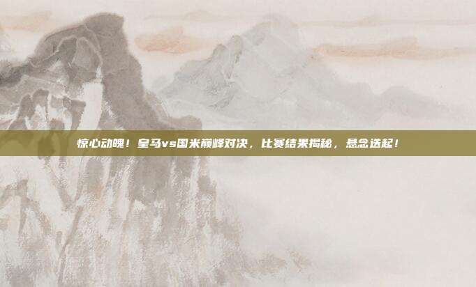 惊心动魄！皇马vs国米巅峰对决，比赛结果揭秘，悬念迭起！