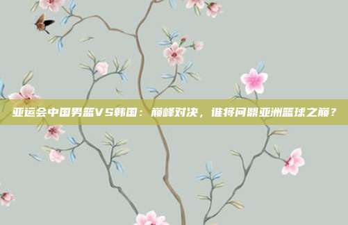 亚运会中国男篮VS韩国:巅峰对决,谁将问鼎亚洲篮球之巅?