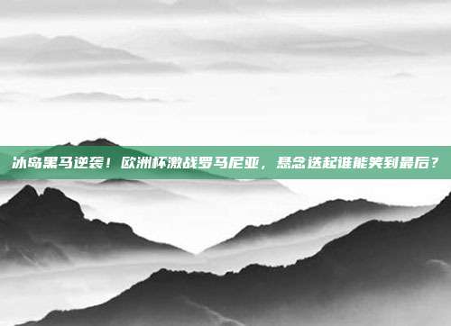 冰岛黑马逆袭！欧洲杯激战罗马尼亚，悬念迭起谁能笑到最后？