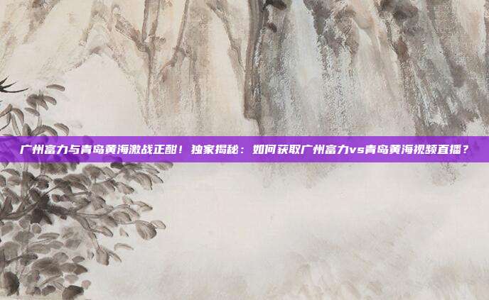 广州富力与青岛黄海激战正酣！独家揭秘：如何获取广州富力vs青岛黄海视频直播？