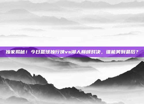 独家揭秘!今日篮球独行侠vs湖人巅峰对决,谁能笑到最后?