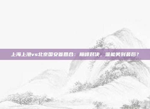 上海上港vs北京国安首回合:巅峰对决,谁能笑到最后?
