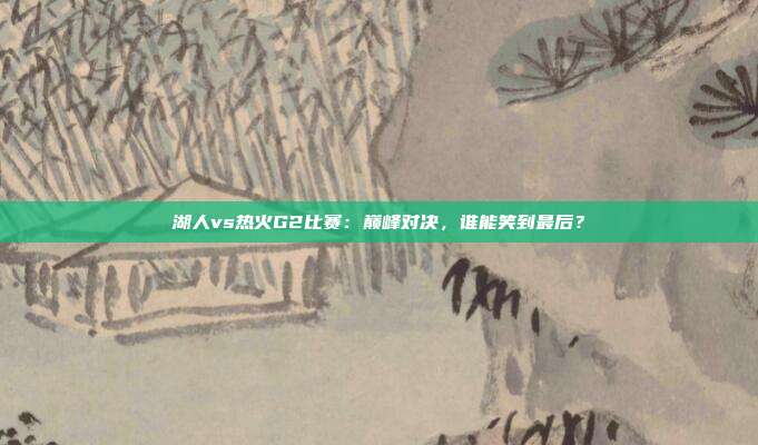 湖人vs热火G2比赛:巅峰对决,谁能笑到最后?