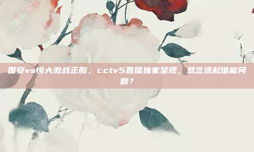 国安vs恒大激战正酣，cctv5直播独家呈现，悬念迭起谁能问鼎？