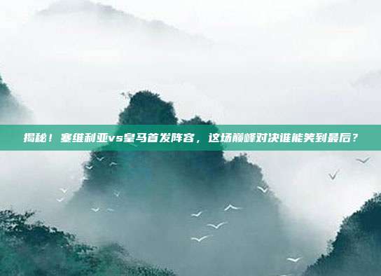 揭秘！塞维利亚vs皇马首发阵容，这场巅峰对决谁能笑到最后？