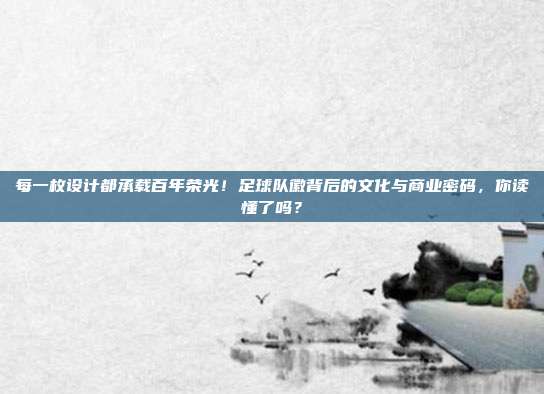 每一枚设计都承载百年荣光！足球队徽背后的文化与商业密码，你读懂了吗？