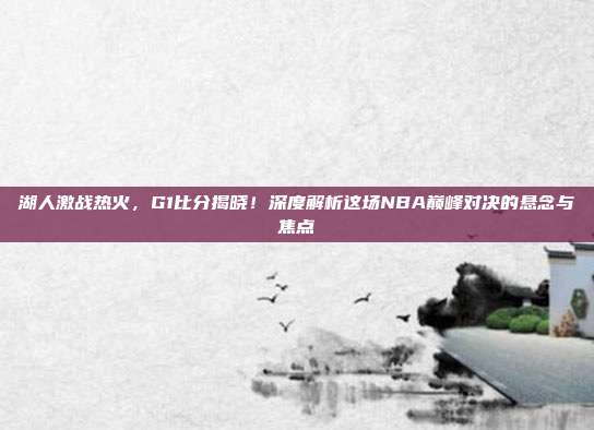湖人激战热火，G1比分揭晓！深度解析这场NBA巅峰对决的悬念与焦点