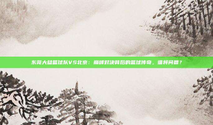 东莞大益篮球队VS北京：巅峰对决背后的篮球传奇，谁将问鼎？