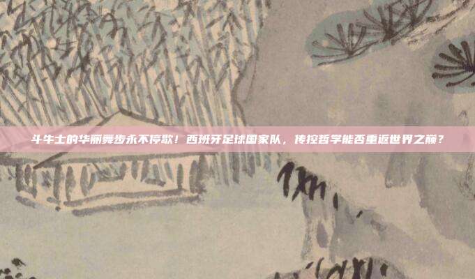 斗牛士的华丽舞步永不停歇！西班牙足球国家队，传控哲学能否重返世界之巅？