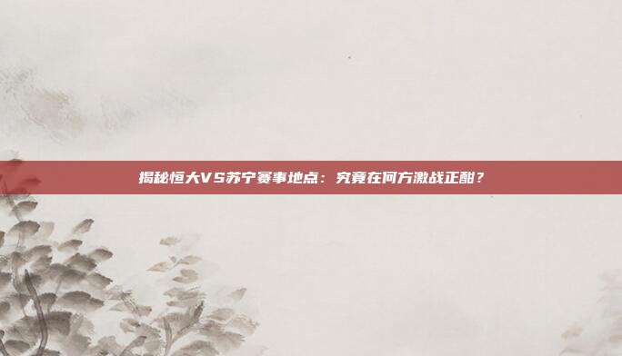 揭秘恒大VS苏宁赛事地点：究竟在何方激战正酣？