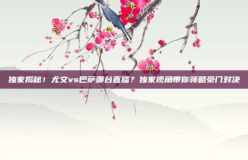 独家揭秘！尤文vs巴萨哪台直播？独家视角带你领略豪门对决