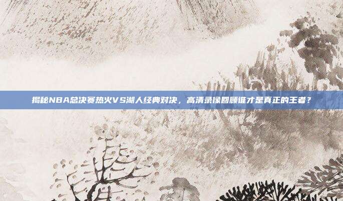 揭秘NBA总决赛热火VS湖人经典对决，高清录像回顾谁才是真正的王者？