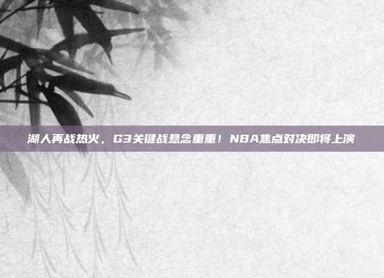 湖人再战热火，G3关键战悬念重重！NBA焦点对决即将上演