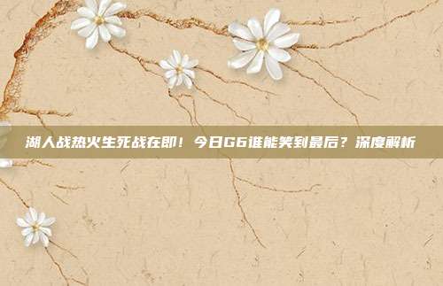 湖人战热火生死战在即!今日G6谁能笑到最后?深度解析