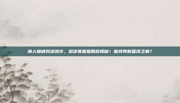 湖人巅峰对决热火,总决赛直播回放揭秘!谁将笑傲篮球之巅?