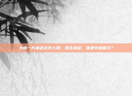 大连一方激战北京人和：悬念迭起，谁是中超霸主？