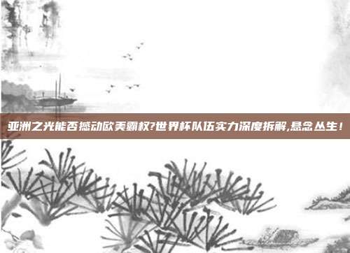 亚洲之光能否撼动欧美霸权?世界杯队伍实力深度拆解,悬念丛生！