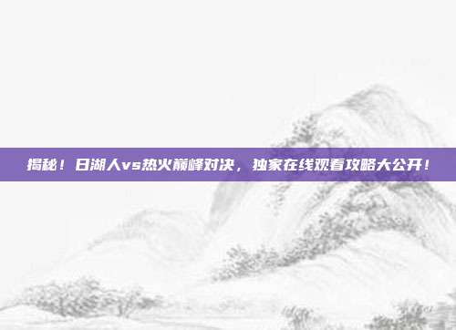 揭秘!日湖人vs热火巅峰对决,独家在线观看攻略大公开!