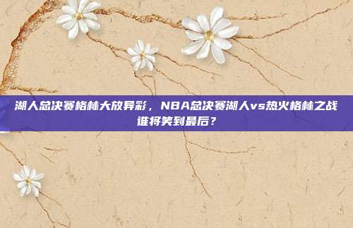 湖人总决赛格林大放异彩,NBA总决赛湖人vs热火格林之战谁将笑到最后?