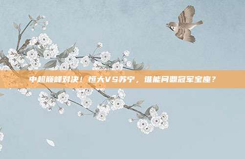 中超巅峰对决！恒大VS苏宁，谁能问鼎冠军宝座？