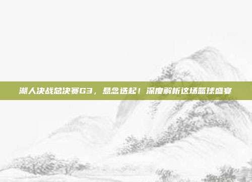 湖人决战总决赛G3，悬念迭起！深度解析这场篮球盛宴