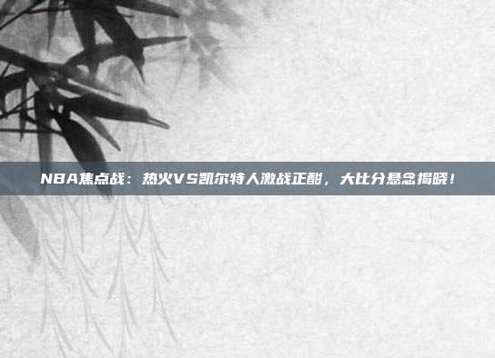 NBA焦点战：热火VS凯尔特人激战正酣，大比分悬念揭晓！