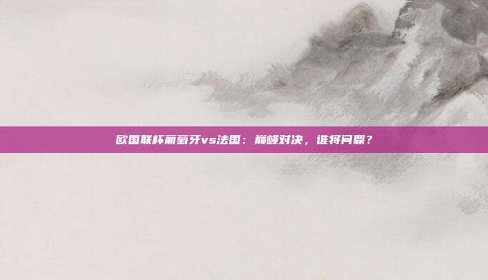欧国联杯葡萄牙vs法国：巅峰对决，谁将问鼎？