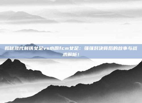 揭秘现代制铁女足vs水原fcm女足：强强对决背后的故事与战术解析！