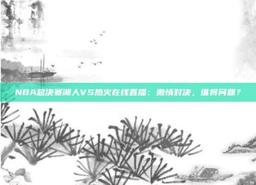 NBA总决赛湖人VS热火在线直播：激情对决，谁将问鼎？