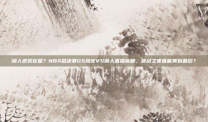 湖人逆袭在望?NBA总决赛G5热火VS湖人直播前瞻,决战之夜谁能笑到最后?