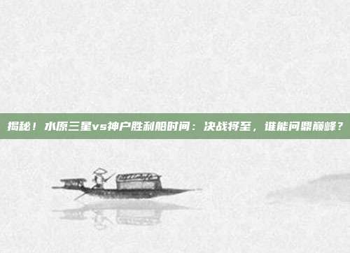 揭秘！水原三星vs神户胜利船时间：决战将至，谁能问鼎巅峰？