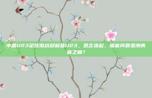 中国U23足球激战叙利亚U23，悬念迭起，谁能问鼎亚洲青春之巅？
