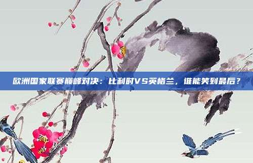 欧洲国家联赛巅峰对决:比利时VS英格兰,谁能笑到最后?