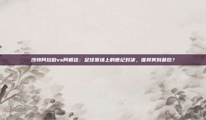 沙特阿拉伯vs阿根廷：足球赛场上的世纪对决，谁将笑到最后？