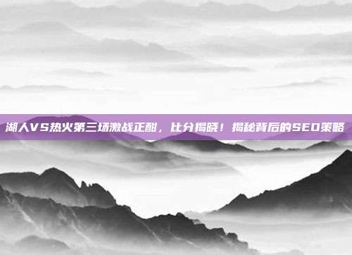 湖人VS热火第三场激战正酣，比分揭晓！揭秘背后的SEO策略