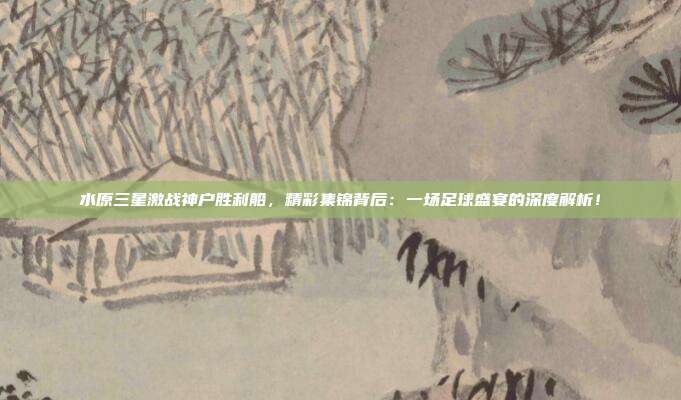 水原三星激战神户胜利船，精彩集锦背后：一场足球盛宴的深度解析！
