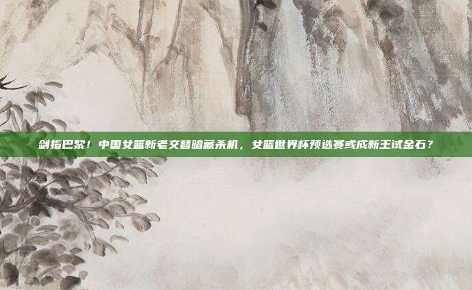 剑指巴黎！中国女篮新老交替暗藏杀机，女篮世界杯预选赛或成新王试金石？